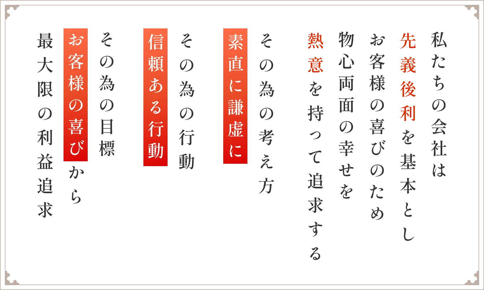 私たちの会社は先義後利を基本としお客様の喜びのため物心両面の幸せを熱意を持って追求する その為の考え方素直に謙虚に その為の行動信頼ある行動 その為の目標お客様の喜びから最大限の利益追求